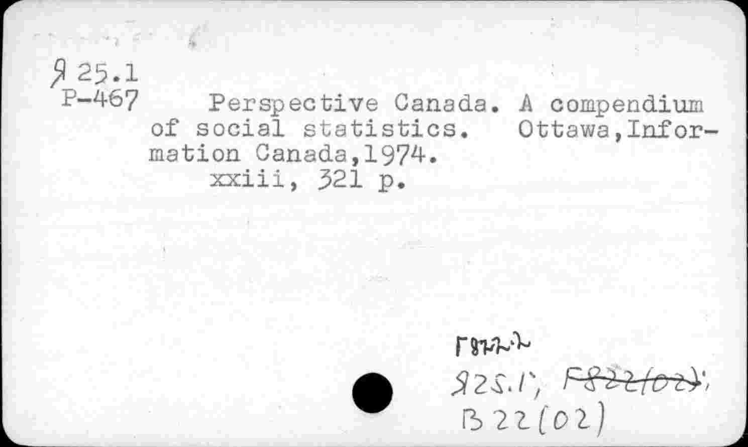 ﻿fl 25.1
P-467 Perspective Canada, of social statistics, mation Canada,1974. xxiii, 321 p.
A compendium
Ottawa,Inf or-
|W-
52s./;
5 21(02)